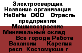 Электросварщик › Название организации ­ НеВаНи, ООО › Отрасль предприятия ­ Машиностроение › Минимальный оклад ­ 70 000 - Все города Работа » Вакансии   . Карелия респ.,Костомукша г.
